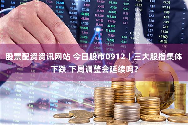 股票配资资讯网站 今日股市0912丨三大股指集体下跌 下周调整会延续吗？