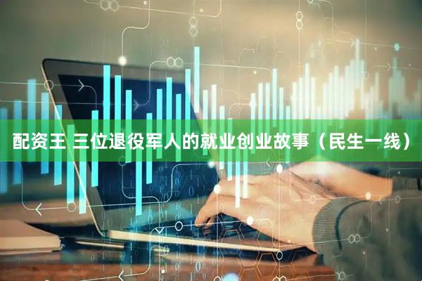 配资王 三位退役军人的就业创业故事（民生一线）
