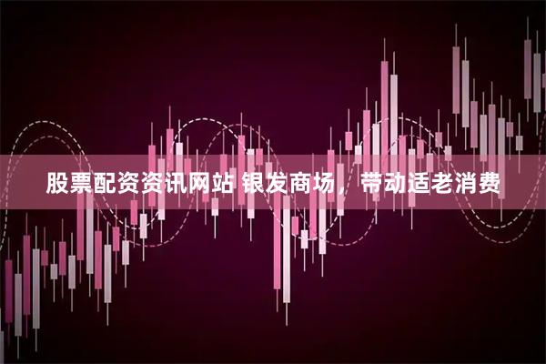 股票配资资讯网站 银发商场，带动适老消费