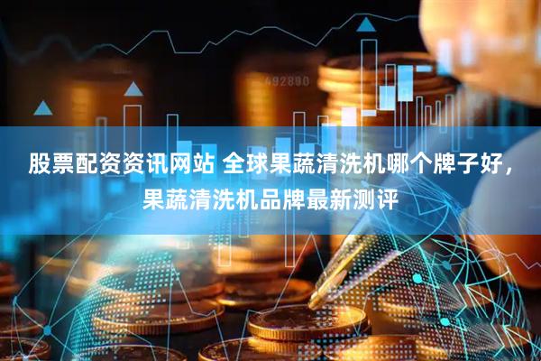 股票配资资讯网站 全球果蔬清洗机哪个牌子好，果蔬清洗机品牌最新测评