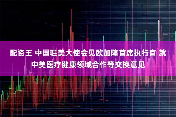 配资王 中国驻美大使会见欧加隆首席执行官 就中美医疗健康领域合作等交换意见