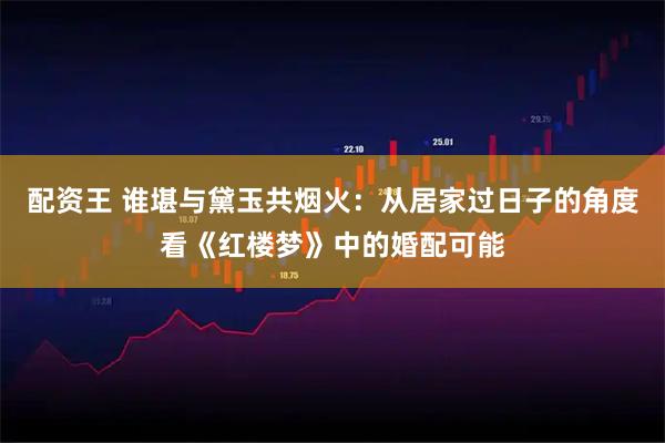 配资王 谁堪与黛玉共烟火：从居家过日子的角度看《红楼梦》中的婚配可能