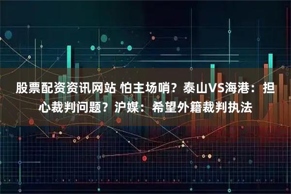 股票配资资讯网站 怕主场哨？泰山VS海港：担心裁判问题？沪媒：希望外籍裁判执法