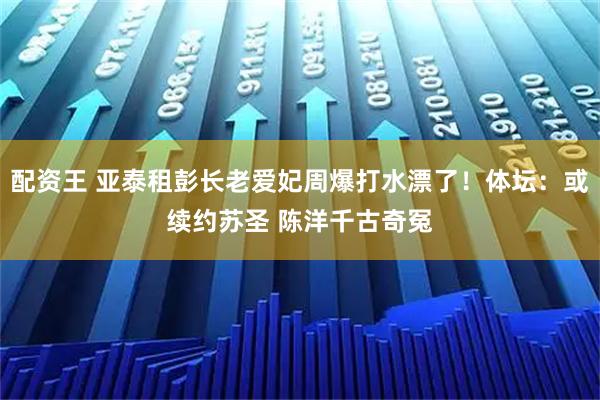 配资王 亚泰租彭长老爱妃周爆打水漂了！体坛：或续约苏圣 陈洋千古奇冤