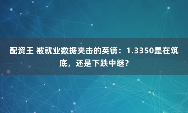 配资王 被就业数据夹击的英镑：1.3350是在筑底，还是下跌中继？