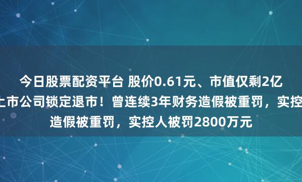今日股票配资平台 股价0.61元、市值仅剩2亿元，浙江杭州一上市公司锁定退市！曾连续3年财务造假被重罚，实控人被罚2800万元