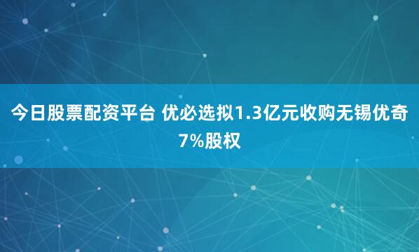 今日股票配资平台 优必选拟1.3亿元收购无锡优奇7%股权