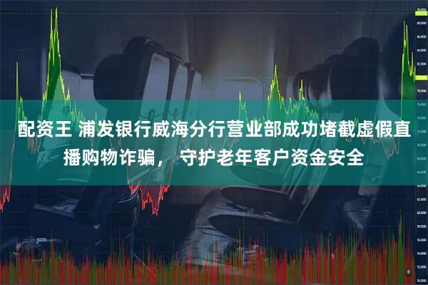 配资王 浦发银行威海分行营业部成功堵截虚假直播购物诈骗， 守护老年客户资金安全