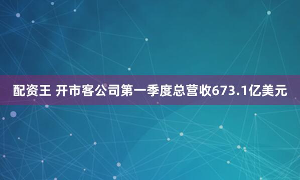 配资王 开市客公司第一季度总营收673.1亿美元