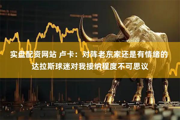 实盘配资网站 卢卡：对阵老东家还是有情绪的 达拉斯球迷对我接纳程度不可思议