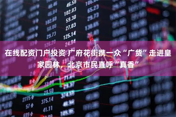 在线配资门户投资 广府花街携一众“广货”走进皇家园林，北京市民直呼“真香”